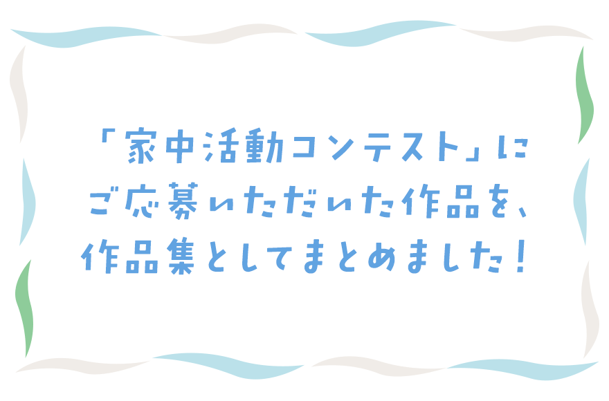 「家中活動コンテスト」にご応募いただいた作品を、作品集としてまとめました！